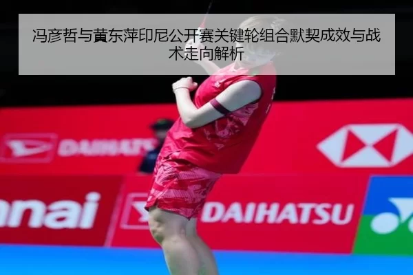冯彦哲与黄东萍印尼公开赛关键轮组合默契成效与战术走向解析