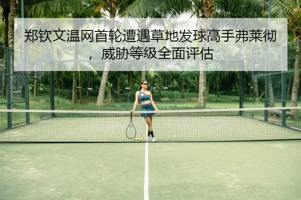郑钦文温网首轮遭遇草地发球高手弗莱彻，威胁等级全面评估