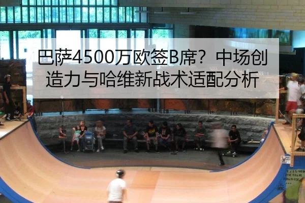 巴萨4500万欧签B席？中场创造力与哈维新战术适配分析